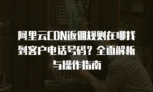 阿里云CDN返佣规则在哪找到客户电话号码？全面解析与操作指南