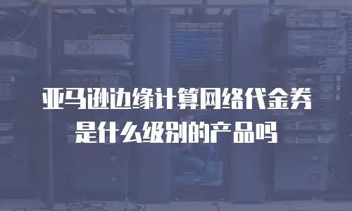 亚马逊边缘计算网络代金券是什么级别的产品吗