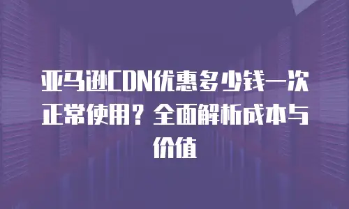 亚马逊CDN优惠多少钱一次正常使用？全面解析成本与价值