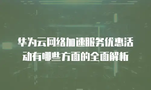 华为云网络加速服务优惠活动有哪些方面的全面解析