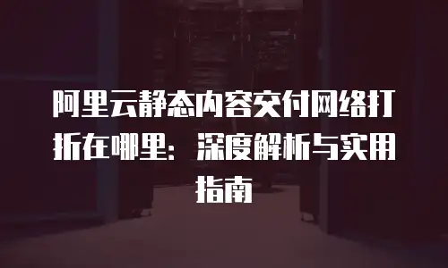 阿里云静态内容交付网络打折在哪里：深度解析与实用指南