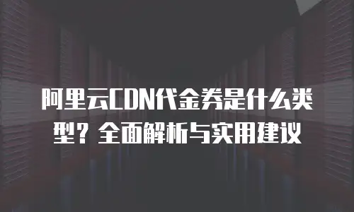 阿里云CDN代金券是什么类型？全面解析与实用建议