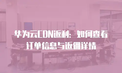 华为云CDN返利：如何查看订单信息与返佣详情