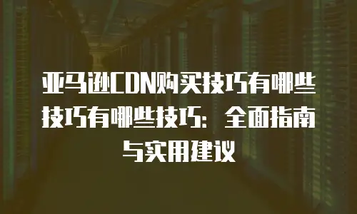 亚马逊CDN购买技巧有哪些技巧有哪些技巧：全面指南与实用建议