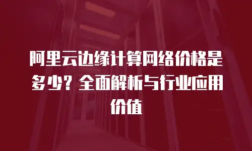 阿里云边缘计算网络价格是多少？全面解析与行业应用价值