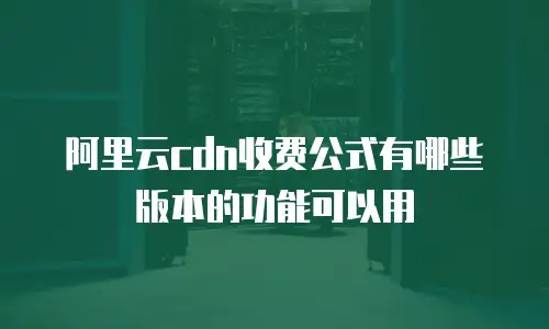 阿里云cdn收费公式有哪些版本的功能可以用