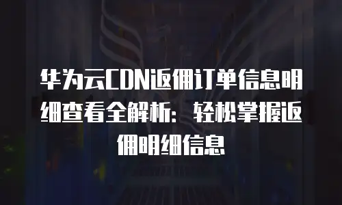 华为云CDN返佣订单信息明细查看全解析：轻松掌握返佣明细信息