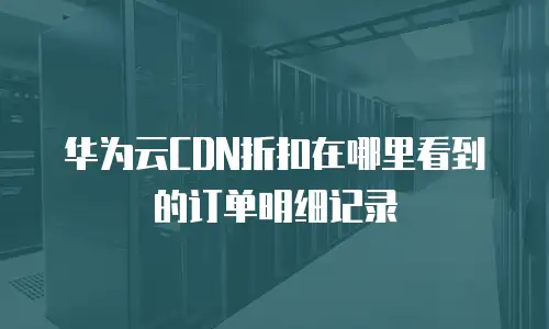 华为云CDN折扣在哪里看到的订单明细记录