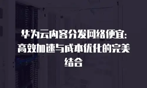 华为云内容分发网络便宜：高效加速与成本优化的完美结合