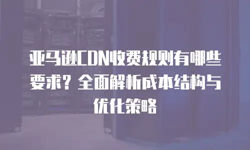 亚马逊CDN收费规则有哪些要求？全面解析成本结构与优化策略