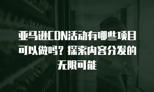 亚马逊CDN活动有哪些项目可以做吗？探索内容分发的无限可能