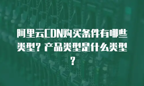 阿里云CDN购买条件有哪些类型？产品类型是什么类型？