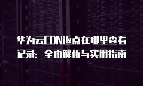 华为云CDN返点在哪里查看记录：全面解析与实用指南