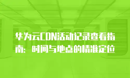 华为云CDN活动记录查看指南：时间与地点的精准定位