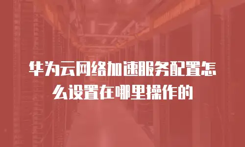 华为云网络加速服务配置怎么设置在哪里操作的
