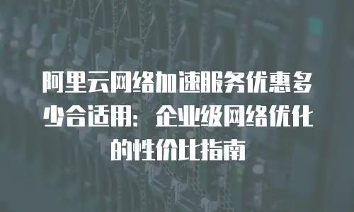 阿里云网络加速服务优惠多少合适用：企业级网络优化的性价比指南