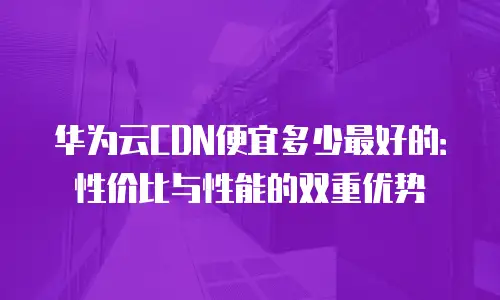 华为云CDN便宜多少最好的：性价比与性能的双重优势