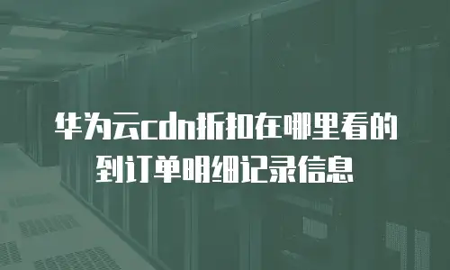 华为云cdn折扣在哪里看的到订单明细记录信息