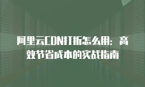 阿里云CDN打折怎么用：高效节省成本的实战指南
