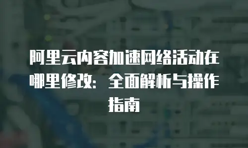 阿里云内容加速网络活动在哪里修改：全面解析与操作指南