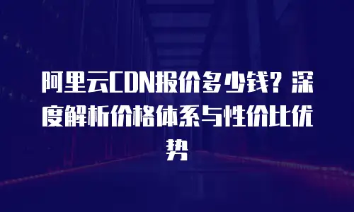 阿里云CDN报价多少钱？深度解析价格体系与性价比优势
