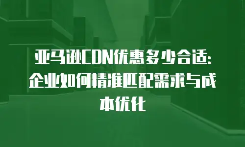 亚马逊CDN优惠多少合适：企业如何精准匹配需求与成本优化