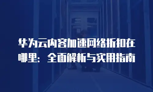 华为云内容加速网络折扣在哪里：全面解析与实用指南