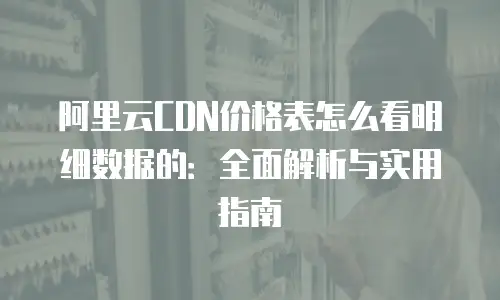 阿里云CDN价格表怎么看明细数据的：全面解析与实用指南