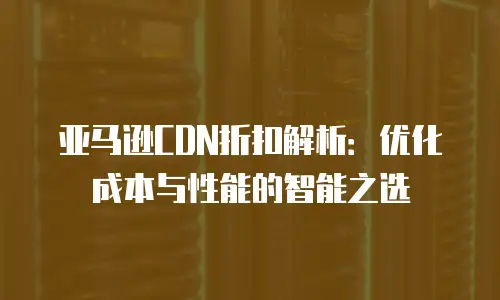 亚马逊CDN折扣解析：优化成本与性能的智能之选
