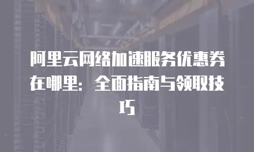 阿里云网络加速服务优惠券在哪里：全面指南与领取技巧
