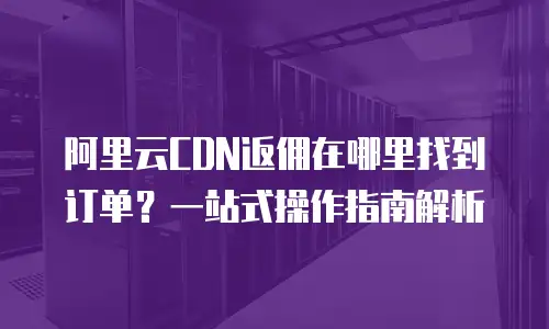 阿里云CDN返佣在哪里找到订单？一站式操作指南解析