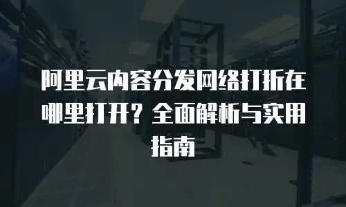 阿里云内容分发网络打折在哪里打开？全面解析与实用指南
