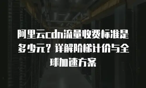 阿里云cdn流量收费标准是多少元？详解阶梯计价与全球加速方案
