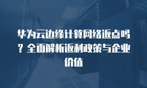 华为云边缘计算网络返点吗？全面解析返利政策与企业价值