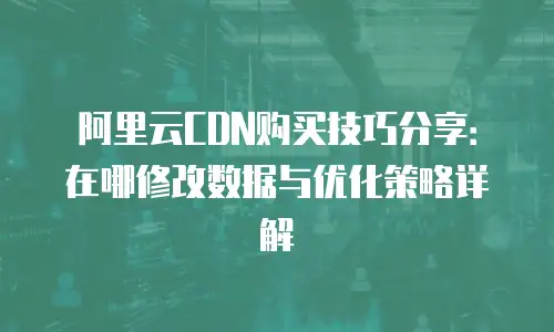 阿里云CDN购买技巧分享：在哪修改数据与优化策略详解