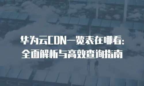 华为云CDN一览表在哪看：全面解析与高效查询指南