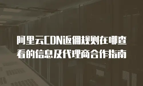 阿里云CDN返佣规则在哪查看的信息及代理商合作指南