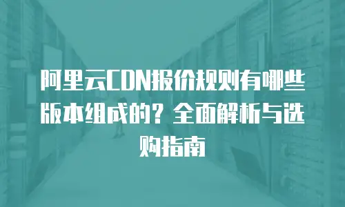 阿里云CDN报价规则有哪些版本组成的？全面解析与选购指南