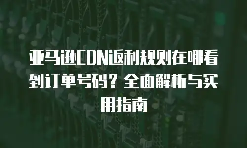 亚马逊CDN返利规则在哪看到订单号码？全面解析与实用指南