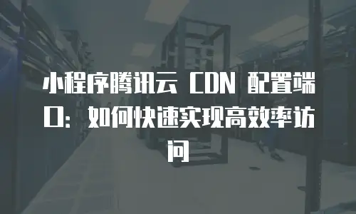 小程序腾讯云 CDN 配置端口：如何快速实现高效率访问
