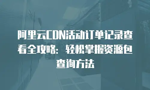 阿里云CDN活动订单记录查看全攻略：轻松掌握资源包查询方法