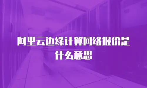 阿里云边缘计算网络报价是什么意思