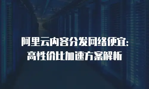 阿里云内容分发网络便宜：高性价比加速方案解析