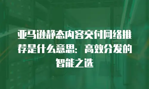 亚马逊静态内容交付网络推荐是什么意思：高效分发的智能之选