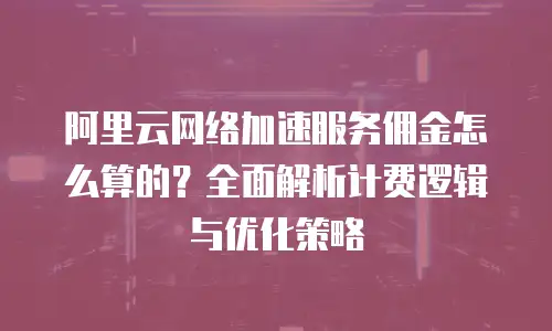 阿里云网络加速服务佣金怎么算的？全面解析计费逻辑与优化策略