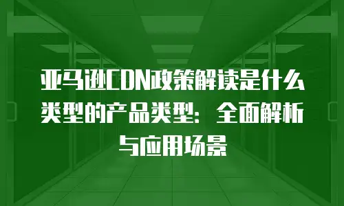 亚马逊CDN政策解读是什么类型的产品类型：全面解析与应用场景