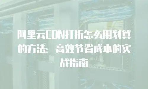 阿里云CDN打折怎么用划算的方法：高效节省成本的实战指南