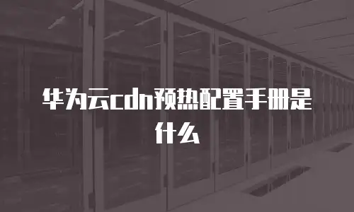 华为云cdn预热配置手册是什么