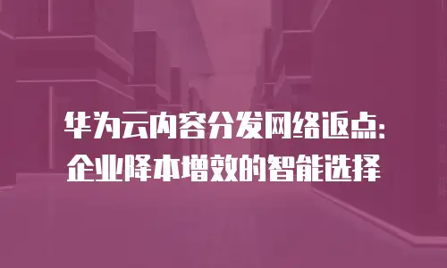 华为云内容分发网络返点：企业降本增效的智能选择