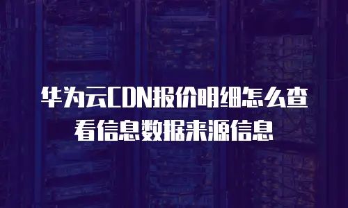 华为云CDN报价明细怎么查看信息数据来源信息